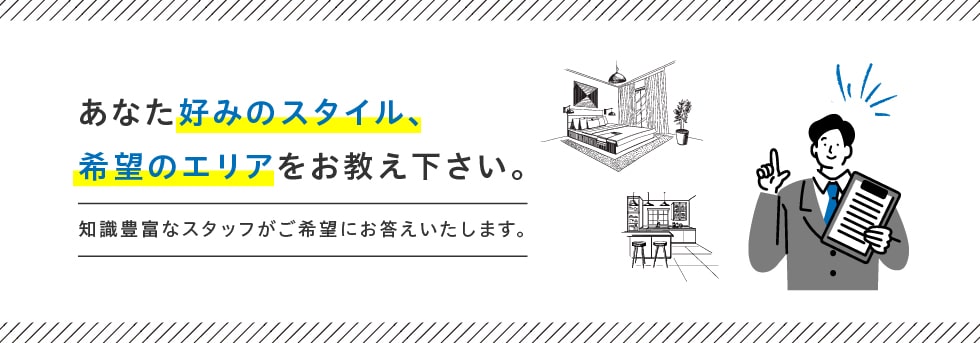 あなた好みのスタイル、希望のエリアをお教え下さい。 知識豊富なスタッフがご希望にお答えいたします。