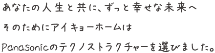 あなたの人生と共に、ずっと幸せな未来へ そのためにアイキョーホームは Panasonicのテクノストラクチャーを選びました。